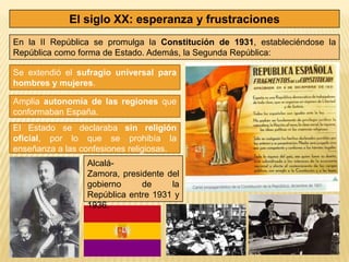 El siglo XX: esperanza y frustraciones
En la II República se promulga la Constitución de 1931, estableciéndose la
República como forma de Estado. Además, la Segunda República:

Se extendió el sufragio universal para
hombres y mujeres.

Amplia autonomía de las regiones que
conformaban España.
El Estado se declaraba sin religión
oficial, por lo que se prohibía la
enseñanza a las confesiones religiosas.
                 Alcalá-
                 Zamora, presidente del
                 gobierno     de     la
                 República entre 1931 y
                 1936.
 