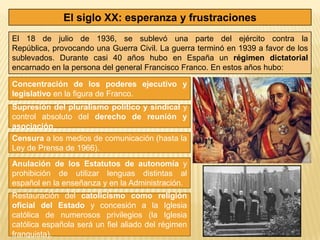 El siglo XX: esperanza y frustraciones
El 18 de julio de 1936, se sublevó una parte del ejército contra la
República, provocando una Guerra Civil. La guerra terminó en 1939 a favor de los
sublevados. Durante casi 40 años hubo en España un régimen dictatorial
encarnado en la persona del general Francisco Franco. En estos años hubo:

Concentración de los poderes ejecutivo y
legislativo en la figura de Franco.
Supresión del pluralismo político y sindical y
control absoluto del derecho de reunión y
asociación.
Censura a los medios de comunicación (hasta la
Ley de Prensa de 1966).
Anulación de los Estatutos de autonomía y
prohibición de utilizar lenguas distintas al
español en la enseñanza y en la Administración.
Restauración del catolicismo como religión
oficial del Estado y concesión a la Iglesia
católica de numerosos privilegios (la Iglesia
católica española será un fiel aliado del régimen
franquista).
 