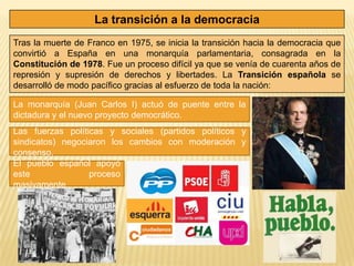 La transición a la democracia
Tras la muerte de Franco en 1975, se inicia la transición hacia la democracia que
convirtió a España en una monarquía parlamentaria, consagrada en la
Constitución de 1978. Fue un proceso difícil ya que se venía de cuarenta años de
represión y supresión de derechos y libertades. La Transición española se
desarrolló de modo pacífico gracias al esfuerzo de toda la nación:

La monarquía (Juan Carlos I) actuó de puente entre la
dictadura y el nuevo proyecto democrático.
Las fuerzas políticas y sociales (partidos políticos y
sindicatos) negociaron los cambios con moderación y
consenso.
El pueblo español apoyó
este              proceso
masivamente.
 