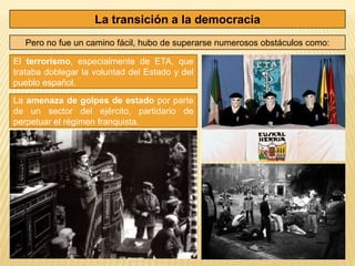 La transición a la democracia
   Pero no fue un camino fácil, hubo de superarse numerosos obstáculos como:

El terrorismo, especialmente de ETA, que
trataba doblegar la voluntad del Estado y del
pueblo español.

La amenaza de golpes de estado por parte
de un sector del ejército, partidario de
perpetuar el régimen franquista.
 