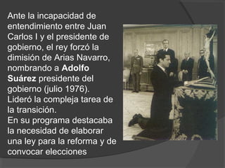 Ante la incapacidad de
entendimiento entre Juan
Carlos I y el presidente de
gobierno, el rey forzó la
dimisión de Arias Navarro,
nombrando a Adolfo
Suárez presidente del
gobierno (julio 1976).
Lideró la compleja tarea de
la transición.
En su programa destacaba
la necesidad de elaborar
una ley para la reforma y de
convocar elecciones
 