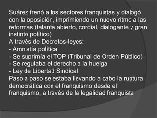 Suárez frenó a los sectores franquistas y dialogó
con la oposición, imprimiendo un nuevo ritmo a las
reformas (talante abierto, cordial, dialogante y gran
instinto político)
A través de Decretos-leyes:
- Amnistía política
- Se suprimía el TOP (Tribunal de Orden Público)
- Se regulaba el derecho a la huelga
- Ley de Libertad Sindical
Paso a paso se estaba llevando a cabo la ruptura
democrática con el franquismo desde el
franquismo, a través de la legalidad franquista
 