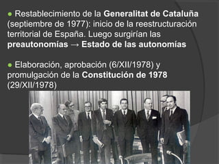 ● Restablecimiento de la Generalitat de Cataluña
(septiembre de 1977): inicio de la reestructuración
territorial de España. Luego surgirían las
preautonomías → Estado de las autonomías
● Elaboración, aprobación (6/XII/1978) y
promulgación de la Constitución de 1978
(29/XII/1978)
 