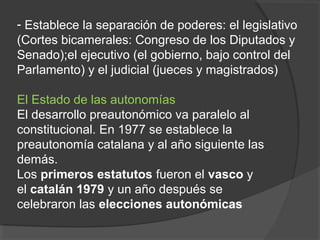 - Establece la separación de poderes: el legislativo
(Cortes bicamerales: Congreso de los Diputados y
Senado);el ejecutivo (el gobierno, bajo control del
Parlamento) y el judicial (jueces y magistrados)
El Estado de las autonomías
El desarrollo preautonómico va paralelo al
constitucional. En 1977 se establece la
preautonomía catalana y al año siguiente las
demás.
Los primeros estatutos fueron el vasco y
el catalán 1979 y un año después se
celebraron las elecciones autonómicas
 