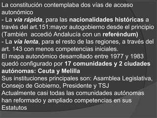 La constitución contemplaba dos vías de acceso
autonómico
- La vía rápida, para las nacionalidades históricas a
través del art.151:mayor autogobierno desde el principio
(También accedió Andalucía con un referéndum)
- La vía lenta, para el resto de las regiones, a través del
art. 143 con menos competencias iniciales.
El mapa autonómico desarrollado entre 1977 y 1983
quedó configurado por 17 comunidades y 2 ciudades
autónomas: Ceuta y Melilla
Sus instituciones principales son: Asamblea Legislativa,
Consejo de Gobierno, Presidente y TSJ
Actualmente casi todas las comunidades autónomas
han reformado y ampliado competencias en sus
Estatutos
 