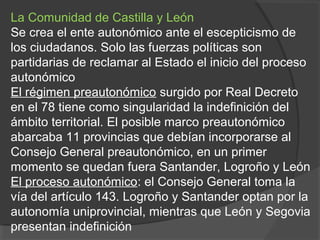 La Comunidad de Castilla y León
Se crea el ente autonómico ante el escepticismo de
los ciudadanos. Solo las fuerzas políticas son
partidarias de reclamar al Estado el inicio del proceso
autonómico
El régimen preautonómico surgido por Real Decreto
en el 78 tiene como singularidad la indefinición del
ámbito territorial. El posible marco preautonómico
abarcaba 11 provincias que debían incorporarse al
Consejo General preautonómico, en un primer
momento se quedan fuera Santander, Logroño y León
El proceso autonómico: el Consejo General toma la
vía del artículo 143. Logroño y Santander optan por la
autonomía uniprovincial, mientras que León y Segovia
presentan indefinición
 