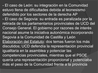 - El caso de León: su integración en la Comunidad
estuvo llena de dificultades debida al leonesismo
defendido por los sectores de la derecha AP
- El caso de Segovia: su entrada es paralizada por la
retirada de los parlamentarios provinciales de UCD del
Consejo General. El gobierno por razones de interés
nacional asume la iniciativa autonómica incorporando
Segovia a la Comunidad de Castilla y León
Elaboración del Estatuto: dos temas fueron los más
discutidos; UCD defendía la representación provincial
igualitaria en la asamblea y potenciar las
competencias provinciales, mientras que el PSOE
quería una representación proporcional y potenciaba
más el peso de la Comunidad frente a la provincia
 