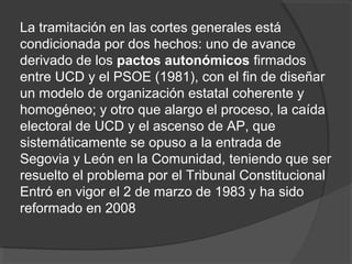 La tramitación en las cortes generales está
condicionada por dos hechos: uno de avance
derivado de los pactos autonómicos firmados
entre UCD y el PSOE (1981), con el fin de diseñar
un modelo de organización estatal coherente y
homogéneo; y otro que alargo el proceso, la caída
electoral de UCD y el ascenso de AP, que
sistemáticamente se opuso a la entrada de
Segovia y León en la Comunidad, teniendo que ser
resuelto el problema por el Tribunal Constitucional
Entró en vigor el 2 de marzo de 1983 y ha sido
reformado en 2008
 