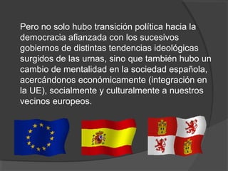 Pero no solo hubo transición política hacia la
democracia afianzada con los sucesivos
gobiernos de distintas tendencias ideológicas
surgidos de las urnas, sino que también hubo un
cambio de mentalidad en la sociedad española,
acercándonos económicamente (integración en
la UE), socialmente y culturalmente a nuestros
vecinos europeos.
 