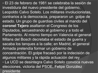 - El 23 de febrero de 1981 se celebraba la sesión de
investidura del nuevo presidente del gobierno,
Leopoldo Calvo Sotelo. Los militares involucionistas,
contrarios a la democracia, prepararon un golpe de
estado. Un grupo de guardias civiles al mando del
coronel Tejero asaltaron el Congreso de los
Diputados, secuestrando al gobierno y a todo el
Parlamento. Al mismo tiempo en Valencia el general
Milans del Bosch decretaba el estado de guerra y
sacaba los tanques a la calle; en Madrid, el general
Armada pretendía formar un gobierno de
concentración. El golpe fracasó por la indecisión de
algunos militares y la rápida actuación del rey
- La UCD se desintegra Calvo Sotelo convoca nuevas
elecciones, victoria del PSOE, Felipe González
presidente
 