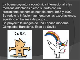 La buena coyuntura económica internacional y las
medidas adoptadas dieron su fruto con un
crecimiento económico notable entre 1985 y 1992.
Se redujo la inflación, aumentaron las exportaciones,
equilibrio en balanza de pagos…
Se proyectó la imagen de una España moderna:
Olimpiadas Barcelona, Expo de Sevilla
 