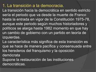 1. La transición a la democracia.
La transición hacia la democrática en sentido estricto
sería el periodo que va desde la muerte de Franco
hasta la entrada en vigor de la Constitución 1975-78,
aunque este periodo según muchos historiadores y
políticos se alarga hasta 1982 momento en que hay
un cambio de gobierno con un partido en teoría de
izquierdas.
La característica más significa de esta transición es
que se hace de manera pacífica y consensuada entre
los herederos del franquismo y la oposición
demócrata
Supone la restauración de las instituciones
democráticas.
 