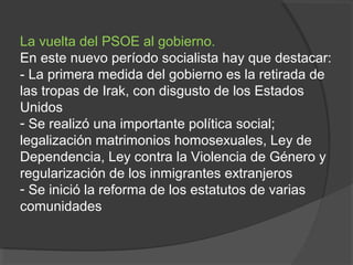 La vuelta del PSOE al gobierno.
En este nuevo período socialista hay que destacar:
- La primera medida del gobierno es la retirada de
las tropas de Irak, con disgusto de los Estados
Unidos
- Se realizó una importante política social;
legalización matrimonios homosexuales, Ley de
Dependencia, Ley contra la Violencia de Género y
regularización de los inmigrantes extranjeros
- Se inició la reforma de los estatutos de varias
comunidades
 