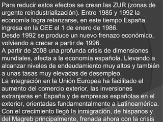 Para reducir estos efectos se crean las ZUR (zonas de
urgente reindustrialización). Entre 1985 y 1992 la
economía logra relanzarse, en este tiempo España
ingresa en la CEE el 1 de enero de 1986.
Desde 1992 se produce un nuevo frenazo económico,
volviendo a crecer a partir de 1996.
A partir de 2008 una profunda crisis de dimensiones
mundiales, afecta a la economía española. Llevando a
alcanzar niveles de endeudamiento muy altos y también
a unas tasas muy elevadas de desempleo.
La integración en la Unión Europea ha facilitado el
aumento del comercio exterior, las inversiones
extranjeras en España y de empresas españolas en el
exterior, orientadas fundamentalmente a Latinoamérica.
Con el crecimiento llegó la inmigración, de hispanos y
del Magreb principalmente, frenada ahora con la crisis
 