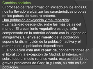 Cambios sociales
El proceso de transformación iniciado en los años 60
nos ha llevado a alcanzar las características propias
de los países de nuestro entorno.
Una población envejecida y mal repartida:
- La natalidad desciende, entre las más bajas del
mundo. El crecimiento vegetativo es bajo, sólo
compensado en la anterior década con la llegada de
inmigrantes. El envejecimiento de la población
supone la disminución de la población activa y el
aumento de la población dependiente
- La población está mal repartida, concentrándose en
el litoral con la excepción de Madrid. El interior, y
sobre todo el medio rural se vacía, este es uno de los
graves problemas de Castilla y León, su reto es fijar
población.
 