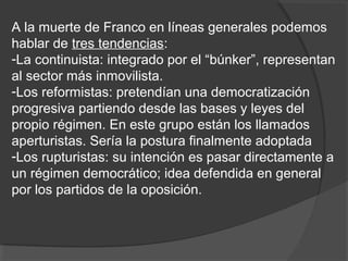 A la muerte de Franco en líneas generales podemos
hablar de tres tendencias:
-La continuista: integrado por el “búnker”, representan
al sector más inmovilista.
-Los reformistas: pretendían una democratización
progresiva partiendo desde las bases y leyes del
propio régimen. En este grupo están los llamados
aperturistas. Sería la postura finalmente adoptada
-Los rupturistas: su intención es pasar directamente a
un régimen democrático; idea defendida en general
por los partidos de la oposición.
 