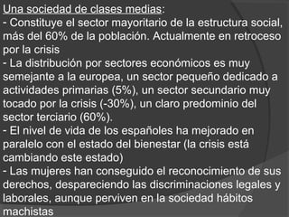 Una sociedad de clases medias:
- Constituye el sector mayoritario de la estructura social,
más del 60% de la población. Actualmente en retroceso
por la crisis
- La distribución por sectores económicos es muy
semejante a la europea, un sector pequeño dedicado a
actividades primarias (5%), un sector secundario muy
tocado por la crisis (-30%), un claro predominio del
sector terciario (60%).
- El nivel de vida de los españoles ha mejorado en
paralelo con el estado del bienestar (la crisis está
cambiando este estado)
- Las mujeres han conseguido el reconocimiento de sus
derechos, despareciendo las discriminaciones legales y
laborales, aunque perviven en la sociedad hábitos
machistas
 