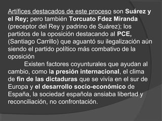 Artífices destacados de este proceso son Suárez y
el Rey; pero también Torcuato Fdez Miranda
(preceptor del Rey y padrino de Suárez); los
partidos de la oposición destacando al PCE,
(Santiago Carrillo) que aguantó su ilegalización aún
siendo el partido político más combativo de la
oposición
Existen factores coyunturales que ayudan al
cambio, como la presión internacional, el clima
de fin de las dictaduras que se vivía en el sur de
Europa y el desarrollo socio-económico de
España, la sociedad española ansiaba libertad y
reconciliación, no confrontación.
 
