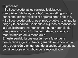 El proceso:
- Se hace desde las estructuras legislativas
franquistas, “de la ley a la ley”, con un alto grado de
consenso, sin represalias ni depuraciones políticas.
- Se hace desde arriba, es el propio gobierno el que la
dirige y la encauza. Cediendo a algunas demandas de
la oposición pero manteniendo alguna herencia del
franquismo como la forma del Estado, es decir, el
mantenimiento de la monarquía.
En este sentido la postura del rey a favor de la
democracia jugó a su favor, ganándose la confianza
de la oposición y en general de la sociedad española,
convirtiéndose en símbolo de la reconciliación
 