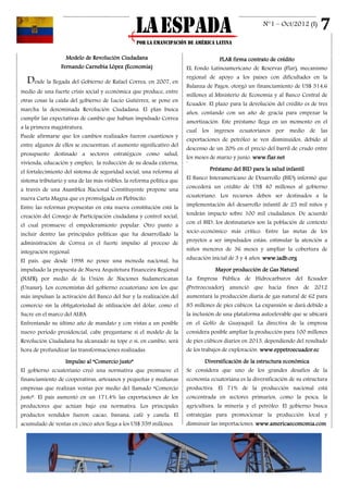 N°1 – Oct/2012 (I)      7
                   Modelo de Revolución Ciudadana                                    FLAR firma contrato de crédito
                 Fernando Carnebia López (Economía)                     EL Fondo Latinoamericano de Reservas (Flar), mecanismo
                                                                        regional de apoyo a los países con dificultades en la
  Desde la llegada del Gobierno de Rafael Correa, en 2007, en           Balanza de Pagos, otorgó un financiamiento de US$ 514,6
medio de una fuerte crisis social y económica que produce, entre
                                                                        millones al Ministerio de Economía y al Banco Central de
otras cosas la caída del gobierno de Lucio Gutiérrez, se pone en
                                                                        Ecuador. El plazo para la devolución del crédito es de tres
marcha la denominada Revolución Ciudadana. El plan busca
                                                                        años, contando con un año de gracia para empezar la
cumplir las expectativas de cambio que habían impulsado Correa
                                                                        amortización. Este préstamo llega en un momento en el
a la primera magistratura.
                                                                        cual los ingresos ecuatorianos por medio de las
Puede afirmarse que los cambios realizados fueron cuantiosos y
                                                                        exportaciones de petróleo se ven disminuidos, debido al
entre algunos de ellos se encuentran: el aumento significativo del
                                                                        descenso de un 20% en el precio del barril de crudo entre
presupuesto destinado a sectores estratégicos como salud,
                                                                        los meses de marzo y junio. www.flar.net
vivienda, educación y empleo; la reducción de su deuda externa,         2




el fortalecimiento del sistema de seguridad social, una reforma al               Préstamo del BID para la salud infantil

sistema tributario y una de las más visibles, la reforma política que   El Banco Interamericano de Desarrollo (BID) informó que

a través de una Asamblea Nacional Constituyente propone una             concederá un crédito de US$ 40 millones al gobierno

nueva Carta Magna que es promulgada en Plebiscito.                      ecuatoriano. Los recursos deben ser destinados a la

Entre las reformas propuestas en esta nueva constitución está la        implementación del desarrollo infantil de 25 mil niños y

creación del Consejo de Participación ciudadana y control social,       tendrán impacto sobre 100 mil ciudadanos. De acuerdo

el cual promueve el empoderamiento popular. Otro punto a                con el BID, los destinatarios son la población de contexto

incluir dentro las principales políticas que ha desarrollado la         socio-económico más crítico. Entre las metas de los

administración de Correa es el fuerte impulso al proceso de             proyetos a ser impulsados están: estimular la atención a

integración regional.                                                   niños menores de 36 meses y ampliar la cobertura de

El país, que desde 1998 no posee una moneda nacional, ha                educación inicial de 3 y 4 años. www.iadb.org

impulsado la propuesta de Nueva Arquitetura Financeira Regional                     Mayor producción de Gas Natural
(NAFR) por medio de la Unión de Naciones Sudamericanas                  La Empresa Pública de Hidrocarburos del Ecuador
(Unasur). Los economistas del gobierno ecuatoriano son los que          (Pretroecuador) anunció que hacia fines de 2012
más impulsan la activación del Banco del Sur y la realización del       aumentará la producción diaria de gas natural de 62 para
comercio sin la obligatoriedad de utilización del dólar, como el        85 millones de pies cúbicos. La expansión se dará debido a
Sucre en el marco del ALBA.                                             la inclusión de una plataforma autoelevable que se ubicará
Enfrentando su último año de mandato y con vistas a un posible          en el Golfo de Guayaquil. La directiva de la empresa
nuevo período presidencial, cabe preguntarse si el modelo de la         considera posible ampliar la producción para 100 millones
Revolución Ciudadana ha alcanzado su tope o si, en cambio, será         de pies cúbicos diarios en 2013, dependiendo del resultado
hora de profundizar las transformaciones realizadas.                    de los trabajos de exploración. www.eppetroecuador.ec

                 Impulso al “Comercio justo”                                   Diversificación de la estructura económica
El gobierno ecuatoriano creó una normativa que promueve el              Se considera que uno de los grandes desafíos de la
financiamiento de cooperativas, artesanos y pequeñas y medianas         economía ecuatoriana es la diversificación de su estructura
empresas que realizan ventas por medio del llamado “Comercio            productiva. El 71% de la producción nacional está
justo”. El país aumentó en un 171,4% las exportaciones de los           concentrada en sectores primarios, como la pesca, la
productores que actúan bajo esa normativa. Los principales              agricultura, la minería y el petróleo. El gobierno busca
productos vendidos fueron cacao, banana, café y canela. El              estrategias para promocionar la producción local y
acumulado de ventas en cinco años llega a los US$ 559 millones.         disminuir las importaciones. www.americaecomomia.com
 