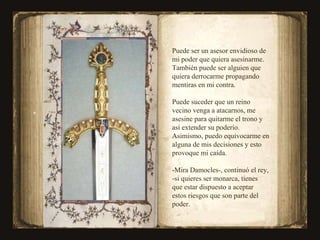 Puede ser un asesor envidioso de mi poder que quiera asesinarme. También puede ser alguien que quiera derrocarme propagando mentiras en mi contra. Puede suceder que un reino vecino venga a atacarnos, me asesine para quitarme el trono y así extender su poderío. Asimismo, puedo equivocarme en alguna de mis decisiones y esto provoque mi caída. -Mira Damocles-, continuó el rey, -si quieres ser monarca, tienes que estar dispuesto a aceptar estos riesgos que son parte del poder. 