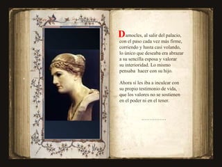 amocles, al salir del palacio,  con el paso cada vez más firme,  corriendo y hasta casi volando, lo único que deseaba era abrazar  a su sencilla esposa y valorar su interioridad. Lo mismo pensaba  hacer con su hijo. Ahora sí les iba a inculcar con  su propio testimonio de vida, que los valores no se sostienen  en el poder ni en el tener. …………… D  
