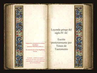 C i e Adaptación y presentación artística: Ana María [email_address] En memoria de mi hija Magdalena Encina. Si puedes , colabora en alguna institución de niños con cáncer, en especial para conseguir medicinas que alivian el dolor. Leyenda griega del siglo IV AC Escrita posteriormente por Timeo de Tauromenio 