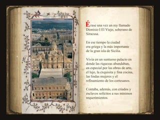rase una vez un rey llamado  Dionisio I El Viejo, soberano de Siracusa. En ese tiempo la ciudad  era griega y la más importante  de la gran isla de Sicilia. Vivía en un suntuoso palacio en donde las riquezas abundaban, en especial por las obras de arte, el lujo, la exquisita y fina cocina, las lindas mujeres y el refinamiento de los cortesanos.  Contaba, además, con criados y esclavos solícitos a sus mínimos requerimientos. É 