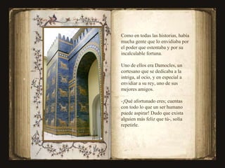 Como en todas las historias, había mucha gente que lo envidiaba por el poder que ostentaba y por su incalculable fortuna. Uno de ellos era Damocles, un cortesano que se dedicaba a la intriga, al ocio, y en especial a envidiar a su rey, uno de sus mejores amigos. -¡Qué afortunado eres; cuentas  con todo lo que un ser humano  puede aspirar! Dudo que exista  alguien más feliz que tú-, solía repetirle. 