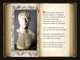 ionisio, quien adolecía de muchos defectos, sí odiaba la envidia y estaba aburrido de oír día a día las aparentes  adulaciones, que eran una expresión velada de resquemor. -¿En verdad Damocles, crees que soy más feliz que los demás? Damocles, que pensaba que la felicidad consistía en el tener y en el poder, le respondió: -Sí, en verdad creo que eres no sólo el más feliz de nosotros, sino el más feliz del mundo. D  