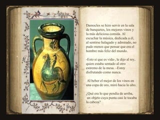 Damocles se hizo servir en la sala de banquetes, los mejores vinos y la más deliciosa comida. Al escuchar la música, dedicada a él, al sentirse halagado y admirado, no pudo menos que pensar que era el hombre más feliz del mundo. -Esto si que es vida-, le dijo al rey,  quien estaba sentado al otro extremo de la mesa. –Estoy disfrutando como nunca. Al beber el mejor de los vinos en una copa de oro, miró hacia lo alto. ¿Qué era lo que pendía de arriba, un objeto cuya punta casi le tocaba la cabeza? 