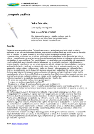 La espada pacifista
                    Publicado en Cuentos para Dormir (http://cuentosparadormir.com)




La espada pacifista


                                   Valor Educativo
                                   Amar la paz y odiar la guerra

                                   Idea y enseñanza principal

                                   Dos ideas: que las guerras y batallas no tienen nada de
                                   romántico, y que todos, hasta los menos pensados,
                                   podemos hacer algo por conseguir la paz


Cuento
Había una vez una espada preciosa. Pertenecía a un gran rey, y desde siempre había estado en palacio,
partipando en sus entrenamientos y exhibiciones, enormemente orgullosa. Hasta que un día, una gran discusión
entre su majestad y el rey del país vecino, terminó con ambos reinos declarándose la guerra.
La espada estaba emocionada con su primera participación en una batalla de verdad. Demostraría a todos lo
valiente y especial que era, y ganaría una gran fama. Así estuvo imaginándose vencedora de muchos combates
mientras iban de camino al frente. Pero cuando llegaron, ya había habido una primera batalla, y la espada pudo
ver el resultado de la guerra. Aquello no tenía nada que ver con lo que había imaginado: nada de caballeros
limpios, elegantes y triunfadores con sus armas relucientes; allí sólo había armas rotas y melladas, y muchísima
gente sufriendo hambre y sed; casi no había comida y todo estaba lleno de suciedad envuelta en el olor más
repugnante; muchos estaban medio muertos y tirados por el suelo y todos sangraban por múltiples heridas...
Entonces la espada se dio cuenta de que no le gustaban las guerras ni las batallas. Ella prefería estar en paz y
dedicarse a participar en torneos y concursos. Así que durante aquella noche previa a la gran batalla final, la
espada buscaba la forma de impedirla. Finalmente, empezó a vibrar. Al principio emitía un pequeño zumbido, pero
el sonido fue creciendo, hasta convertirse en un molesto sonido metálico. Las espadas y armaduras del resto de
soldados preguntaron a la espada del rey qué estaba haciendo, y ésta les dijo:
- "No quiero que haya batalla mañana, no me gusta la guerra".
- "A ninguno nos gusta, pero ¿qué podemos hacer?".
- "Vibrad como yo lo hago. Si hacemos suficiente ruido nadie podrá dormir".
Entonces las armas empezaron a vibrar, y el ruido fue creciendo hasta hacerse ensordecedor, y se hizo tan
grande que llegó hasta el campamento de los enemigos, cuyas armas, hartas también de la guerra, se unieron a la
gran protesta.
A la mañana siguiente, cuando debía comenzar la batalla, ningún soldado estaba preparado. Nadie había
conseguido dormir ni un poquito, ni siquiera los reyes y los generales, así que todos pasaron el día entero
durmiendo. Cuando comenzaron a despertar al atardecer, decidieron dejar la batalla para el día siguiente.
Pero las armas, lideradas por la espada del rey, volvieron a pasar la noche entonando su canto de paz, y
nuevamente ningún soldado pudo descansar, teniendo que aplazar de nuevo la batalla, y lo mismo se repitió
durante los siguientes siete días. Al atardecer del séptimo día, los reyes de los dos bandos se reunieron para ver
qué podían hacer en aquella situación. Ambos estaban muy enfadados por su anterior discusión, pero al poco de
estar juntos, comenzaron a comentar las noches sin sueño que habían tenido, la extrañeza de sus soldados, el
desconcierto del día y la noche y las divertidas situaciones que había creado, y poco después ambos reían
amistosamente con todas aquellas historietas.
Afortunadamente, olvidaron sus antiguas disputas y pusieron fin a la guerra, volviendo cada uno a su país con la
alegría de no haber tenido que luchar y de haber recuperado un amigo. Y de cuando en cuando los reyes se
reunían para comentar sus aventuras como reyes, comprendiendo que eran muchas más las cosas que los unían
que las que los separaban.


Autor.. Pedro Pablo Sacristán
 