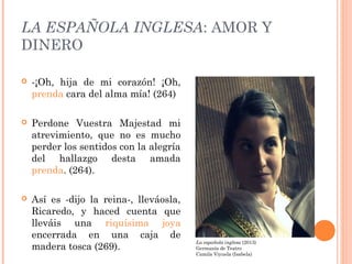 LA ESPAÑOLA INGLESA: AMOR Y
DINERO
 -¡Oh, hija de mi corazón! ¡Oh,
prenda cara del alma mía! (264)
 Perdone Vuestra Maje...