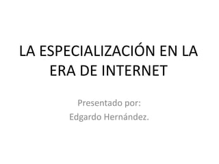 LA ESPECIALIZACIÓN EN LA ERA DE INTERNET Presentado por:  Edgardo Hernández. 