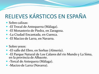 RELIEVES KÁRSTICOS EN ESPAÑASobre calizas:-El Trocal de Antequerra (Málaga).-El Monasterio de Piedra, en Zaragoza.-La Ciudad Encantada, en Cuenca.-El Macizo de Larra, en Navarra. Sobre yesos:-El valle del Ebro, en Sorbas (Almería).-El Parque Natural de Los Calares del río Mundo y La Sima, en la provincia de Albacete.-Torcal de Antequera (Málaga).-Macizo de Larra (Navarra).