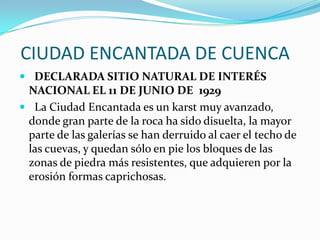  CIUDAD ENCANTADA DE CUENCA   DECLARADA SITIO NATURAL DE INTERÉS NACIONAL EL 11 DE JUNIO DE  1929  La Ciudad Encantada es un karst muy avanzado, donde gran parte de la roca ha sido disuelta, la mayor parte de las galerías se han derruido al caer el techo de las cuevas, y quedan sólo en pie los bloques de las zonas de piedra más resistentes, que adquieren por la erosión formas caprichosas.