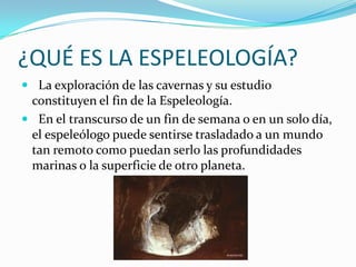 ¿QUÉ ES LA ESPELEOLOGÍA?  La exploración de las cavernas y su estudio constituyen el fin de la Espeleología.  En el transcurso de un fin de semana o en un solo día, el espeleólogo puede sentirse trasladado a un mundo tan remoto como puedan serlo las profundidadesmarinas o la superficie de otro planeta.