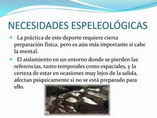 NECESIDADES ESPELEOLÓGICAS  La práctica de este deporte requiere cierta preparación física, pero es aún más importante si cabe la mental.   El aislamiento en un entorno donde se pierden lasreferencias, tanto temporales como espaciales, y la certeza de estar en ocasiones muy lejos de la salida, afectan psíquicamente si no se está preparado para ello.