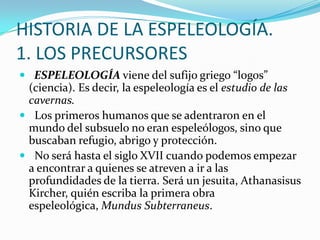 HISTORIA DE LA ESPELEOLOGÍA.1. LOS PRECURSORES  ESPELEOLOGÍA viene del sufijo griego “logos” (ciencia). Es decir, la espeleología es el estudio de las cavernas.  Los primeros humanos que se adentraron en el mundo del subsuelo no eran espeleólogos, sino que buscaban refugio, abrigo y protección.   No será hasta el siglo XVII cuando podemos empezar a encontrar a quienes se atreven a ir a las profundidades de la tierra. Será un jesuita, AthanasisusKircher, quién escriba la primera obra espeleológica, MundusSubterraneus. 