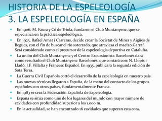 HISTORIA DE LA ESPELEOLOGÍA3. LA ESPELEOLOGÍA EN ESPAÑA  En 1906, M. Faura y Có de Triola, fundaron el Club Muntanyenc, que se especializa en la práctica espeleológica.   En 1923, Rafael Amat i Carreras, decide crear la Societat de Mines y Aigües de Begues, con el fin de buscar el río soterrado, que atraviesa el macizo Garraf. Será considerado como el precursor de la espeleología deportiva en Cataluña.  La unión del Club Muntanyenc y el Centro Excursionista Barcelonés dará como resultado el Club Muntanyenc Barcelonés, que contará con: N. Llopis i Lladó, J.F. Villalta y Francesc Español. En 1935, publicará la segunda edición de Sota Terra.  La Guerra Civil Española cortó el desarrollo de la espeleología en nuestro país.   Las nuevas técnicas llegaron a España, de la mano del contacto de los grupos españoles con otros países, fundamentalmente Francia.   En 1983 se crea la Federación Española de Espeleología.   España se sitúa como uno de los lugares del mundo con mayor número de cavidades con profundidad superior a los 1.000 m.   En la actualidad, se han encontrado 16 cavidades que superan esta cota.