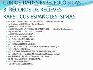 CURIOSIDADES ESPELEOLÓGICAS3. RÉCORDS DE RELIEVES KÁRSTICOS ESPAÑOLES: SIMAS6) TORCA DEL CERRO DEL CUEVÓN-T. de las SAXIFRAGAS.9) SIMA de la CORNISA - Torca Magali.13) SISTEMA DEL TRAVE.17) SISTEMA DE LA PIEDRA DE SAN MARTÍN- (+Gouffre des Partages).18) ILLAMINAKO ATEENEKO Leizea.21) SISTEMA ARAÑONERA.31) TORCA DE LOS REBECOS.32) POZO DEL MADEJUNO.35) SISTEMA DEL XITU.45) TORCA PIEDRAS VERDES.52) TORCA DEL CUETO DE LOS SENDEROS (SIMA 56).53) TORCA IDOUBEDA.55) SISTEMA de las FUENTES DE ESCUAÍN (B15 - B1).63) COMPLEJO SIMA GESM (Sima GESM-Sima de la Luz).66) SISTEMA  JULAGUA (Tormenta - La Texa).82)SISTEMA CASTIL – CARBONAL.87) TORCA URRIELLO.91) SISTEMA LECHERINES.
