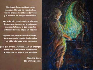 Dientes de flores, cofia de rocío, manos de hierbas, tú, nodriza fina, tenme prestas las sábanas terrosas y el edredón de musgos escardados. Voy a dormir, nodriza mía, acuéstame. Ponme una lámpara en la cabecera; una constelación, la que te guste; todas son buenas, bájala un poquito. Déjame sola; oyes romper los brotes... te acuna un pie celeste desde arriba y un pájaro te traza unos compases para que olvides... Gracias... Ah, un encargo: si él llama nuevamente por teléfono le dices que no insista, que he salido. Alfonsina Storni (Su último poema) 