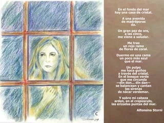 En el fondo del mar  hay una casa de cristal.  A una avenida  de madréporas  da.  Un gran pez de oro,  a las cinco,  me viene a saludar.  Me trae  un rojo ramo  de flores de coral.  Duermo en una cama  un poco más azul  que el mar.  Un pulpo  me hace guiños  a través del cristal.  En el bosque verde  que me circunda  —din don... din dan—  se balancean y cantan  las sirenas  de nácar verdemar.  Y sobre mi cabeza  arden, en el crepúsculo,  las erizadas puntas del mar. Alfonsina Storni 