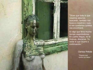 “ Dicen que todo lo que nosotros estamos buscando, también nos busca a nosotros y que, si nos quedamos quietos nos encontrará. Es algo que lleva mucho tiempo esperándonos. En cuanto llegue, no te muevas, descansa. Ya verás lo que ocurre a continuación.” Clarissa Pinkola “ Mujeres que  corren con lobos.” 