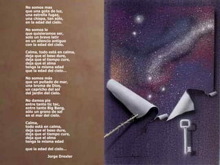 No somos mas que una gota de luz, una estrella fugaz, una chispa, tan sólo, en la edad del cielo. No somos lo que quisieramos ser, solo un breve latir en un silencio antiguo con la edad del cielo. Calma, todo está en calma, deja que el beso dure, deja que el tiempo cure, deja que el alma tenga la misma edad que la edad del cielo… No somos más que un puñado de mar, una broma de Dios, un capricho del sol del jardin del cielo. No damos pie entre tanto tic tac, entre tanto Big Bang, sólo un grano de sal en el mar del cielo. Calma, todo está en calma, deja que el beso dure, deja que el tiempo cure, deja que el alma tenga la misma edad que la edad del cielo… Jorge Drexler 
