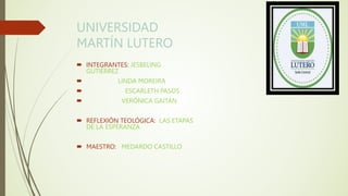UNIVERSIDAD
MARTÍN LUTERO
 INTEGRANTES: JESBELING
GUTIÉRREZ
 LINDA MOREIRA
 ESCARLETH PASOS
 VERÓNICA GAITÁN
 REFLEXIÓN TEOLÓGICA: LAS ETAPAS
DE LA ESPERANZA
 MAESTRO: MEDARDO CASTILLO
 