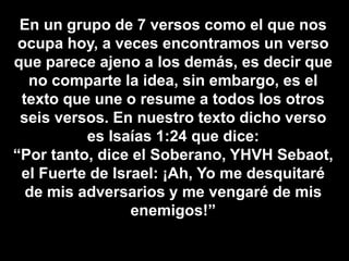 En un grupo de 7 versos como el que nos
ocupa hoy, a veces encontramos un verso
que parece ajeno a los demás, es decir que
no comparte la idea, sin embargo, es el
texto que une o resume a todos los otros
seis versos. En nuestro texto dicho verso
es Isaías 1:24 que dice:
“Por tanto, dice el Soberano, YHVH Sebaot,
el Fuerte de Israel: ¡Ah, Yo me desquitaré
de mis adversarios y me vengaré de mis
enemigos!”
 
