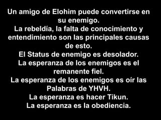 Un amigo de Elohim puede convertirse en
su enemigo.
La rebeldía, la falta de conocimiento y
entendimiento son las principales causas
de esto.
El Status de enemigo es desolador.
La esperanza de los enemigos es el
remanente fiel.
La esperanza de los enemigos es oír las
Palabras de YHVH.
La esperanza es hacer Tikun.
La esperanza es la obediencia.
 