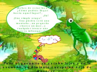 ¡ Debes de estar loca! ¿Cómo podrás llegar hasta aquel lugar?,  ¡Tú! ¡Una simple oruga!  Una piedra será una montaña… un pequeño charco un mar… y cualquier tronco una barrera infranqueable. Pero el gusanito ya estaba lejos y no lo escuchó, su diminuto cuerpo no dejó de moverse.  