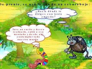¿Hacia dónde te diriges con tanto empeño? Tuve un sueño y deseo realizarlo, subir a esa montaña y desde ahí contemplar todo nuestro mundo   De pronto, se oyó la voz de un escarabajo: 